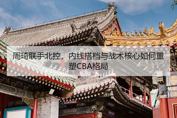 周琦联手北控，内线搭档与战术核心如何重塑CBA格局