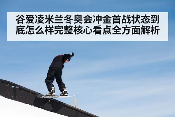 谷爱凌米兰冬奥会冲金首战状态到底怎么样完整核心看点全方面解析