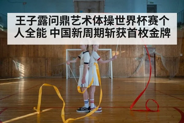 王子露问鼎艺术体操世界杯赛个人全能 中国新周期斩获首枚金牌